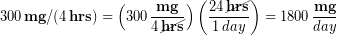 \begin{equation*} 300 \,\bold{mg}/(4 \, \bold{hrs})= \left(300 \,\frac{\bold{mg}}{4\,\cancel{\bold{hrs}}}\right)\left(\frac{24 \,\cancel{\bold{hrs}}}{1 \,day}\right) = 1800 \,\frac{\bold{mg}}{day} \end{equation}