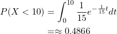 \begin{align*} P( X < 10 ) &= \int_0^{10} \frac{1}{15} e^{-\frac{1}{15} t} dt \\ &= \approx 0.4866 \end{align*}