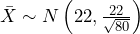  \bar{X} \sim N \left( 22,\frac{22}{\sqrt{80}} \right) 