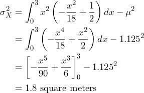 \begin{align*} \sigma^2_X &= \int_0^3 x^2 \left( -\frac{x^2}{18} + \frac{1}{2} \right) dx - \mu^2 \\ &= \int_0^3 \left( -\frac{x^4}{18} + \frac{x^2}{2} \right) dx - 1.125^2  \\ &= \left[ -\frac{x^5}{90} + \frac{x^3}{6} \right]_0^3 - 1.125^2 \\ &= 1.8 \text{ square meters} \end{align*}