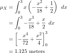 \begin{align*} \mu_{X} &= \int_{0}^{3} x \left( -\frac{x^2}{18} + \frac{1}{2} \right) \enspace dx \\ &= \int_{0}^{3} -\frac{x^3}{18}+\frac{x}{2} \enspace dx \\ &= \left[-\frac{x^4}{72}+\frac{x^2}{4}\right]_{0}^{3} \\ & = 1.125 \text{ meters} \end{align*}