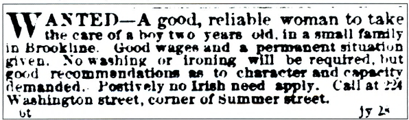 newspaper clipping that says, "Wanted - A good, reliable woman to take care of a boy two years old, in a small family in Brookline. Good wages and a permanent situation given. No washing or ironing will be required, but good recommendations as to character and capacity demanded. Positively no Irish need apply. Call at 224 Washington Street, corner of Summer street.