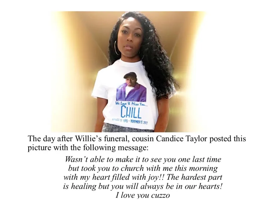 A black woman is wearing a white t-shirt with the picture of a black man wearing a black cap, white t-shirt and purple overshirt. Under the picture of the man the caption says We Love and Miss You Chill. The caption also includes the birth and death dates of Chill, but the text is too small to read. Text under the picture of the woman reads "The day after Willie's funeral, cousin Candice Taylor posted this picture with the following message: Wasn't able to make it to see you one last time but took you to church with me this morning with my heart filled with joy!! The hardest part is healing bu you will always be in our hearts! I love you cuzzo.""