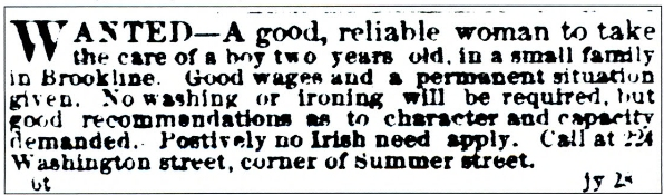 newspaper clipping that says, &quot;Wanted - A good, reliable woman to take care of a boy two years old, in a small family in Brookline. Good wages and a permanent situation given. No washing or ironing will be required, but good recommendations as to character and capacity demanded. Positively no Irish need apply. Call at 224 Washington Street, corner of Summer street.
