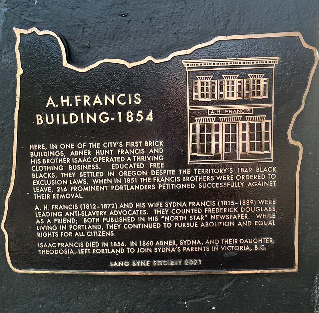 Photo of the historic marker for the A.H. Francis Building in Portland, Oregon. Abner Hunt Francis and his brother were educated free blacks, who settled in Oregon despite the territory's 1849 Black Exclusion laws, and opened a clothing business. When ordered to leave, 216 prominent Portlanders petitioned successfully against their removal. A. H. Francis and his wife Sydna Francis were leading anti-slavery adovcates. They publisehd Frederick Douglass' "North Star" newspaper, and pursued abolition and equal rights in Portland for all citizens.